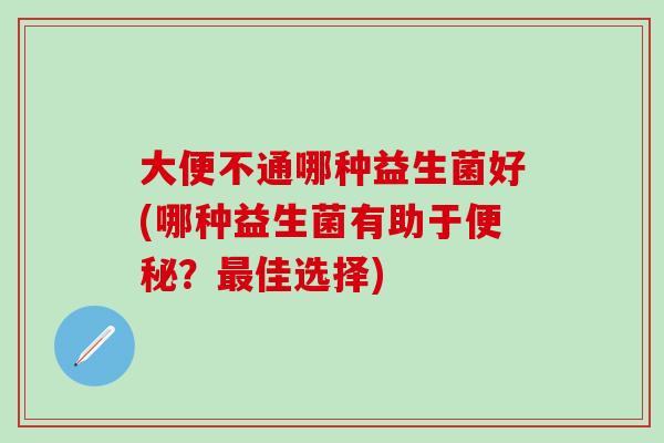 大便不通哪种益生菌好(哪种益生菌有助于?佳选择) 大便不通哪种益生菌好(哪种益生菌有助于?佳选择)