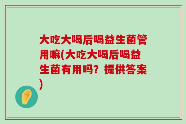 大吃大喝后喝益生菌管用嘛(大吃大喝后喝益生菌有用吗？提供答案)