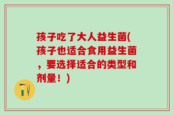 孩子吃了大人益生菌(孩子也适合食用益生菌，要选择适合的类型和剂量！)