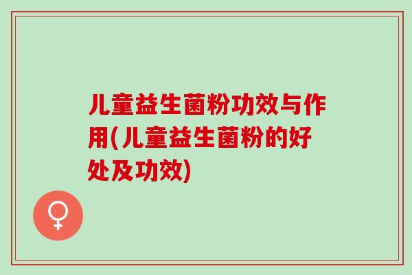 儿童益生菌粉功效与作用(儿童益生菌粉的好处及功效)