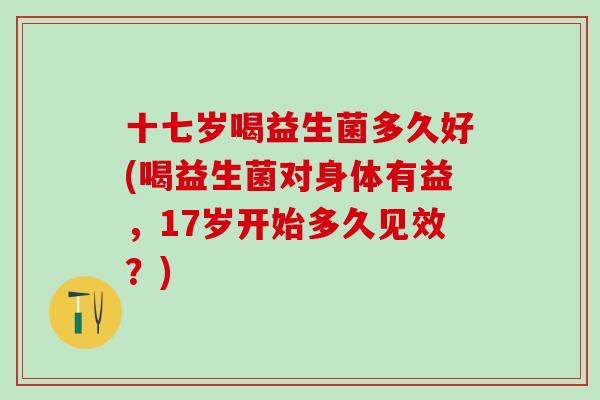 十七岁喝益生菌多久好(喝益生菌对身体有益，17岁开始多久见效？)