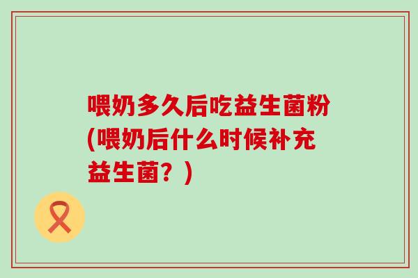 喂奶多久后吃益生菌粉(喂奶后什么时候补充益生菌？)