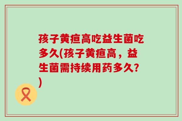 孩子黄疸高吃益生菌吃多久(孩子黄疸高，益生菌需持续用药多久？)