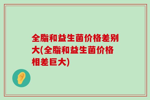 全脂和益生菌价格差别大(全脂和益生菌价格相差巨大)