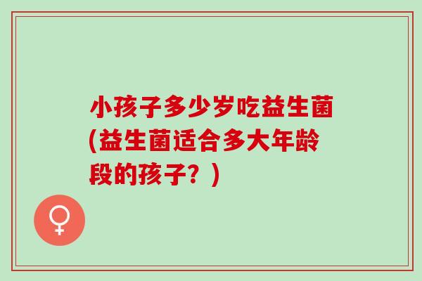 小孩子多少岁吃益生菌(益生菌适合多大年龄段的孩子？)