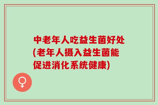 中老年人吃益生菌好处(老年人摄入益生菌能促进消化系统健康)