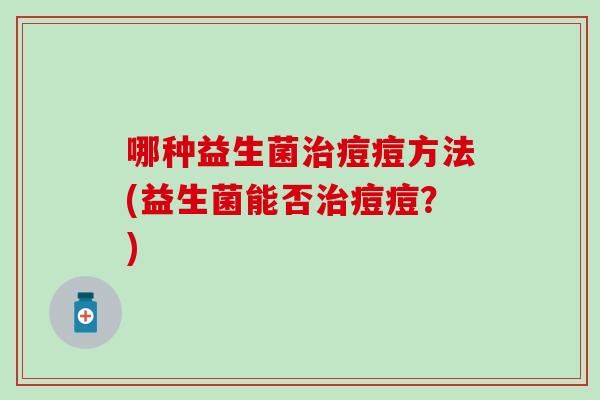 哪种益生菌痘痘方法(益生菌能否痘痘?) 哪种益生菌痘痘方法(益生菌能否痘痘?)