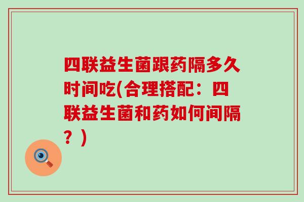 四联益生菌跟药隔多久时间吃(合理搭配：四联益生菌和药如何间隔？)