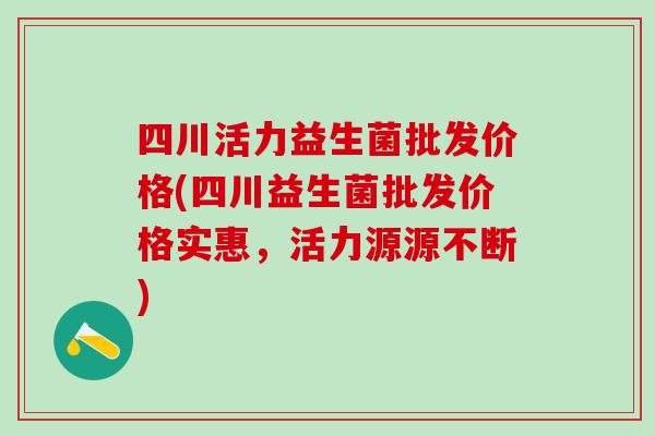 四川活力益生菌批发价格(四川益生菌批发价格实惠，活力源源不断)