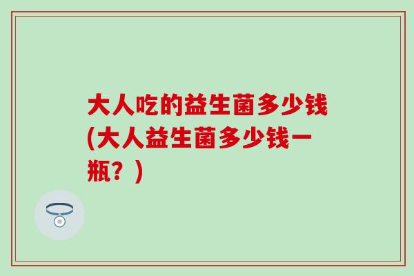 大人吃的益生菌多少钱(大人益生菌多少钱一瓶?) 大人吃的益生菌多少钱(大人益生菌多少钱一瓶?)