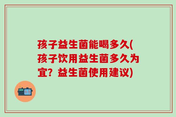 孩子益生菌能喝多久(孩子饮用益生菌多久为宜？益生菌使用建议)