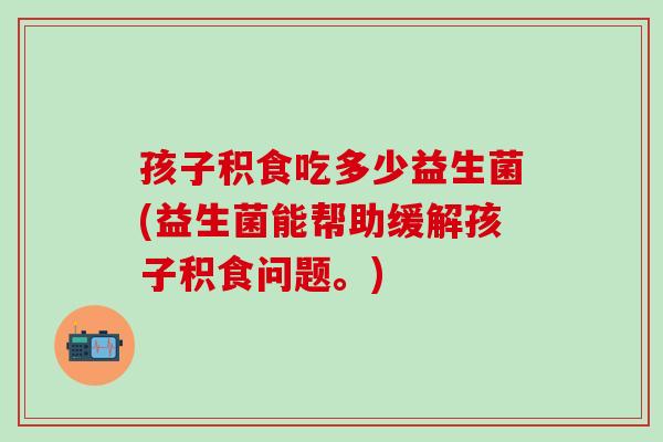 孩子积食吃多少益生菌(益生菌能帮助缓解孩子积食问题。)