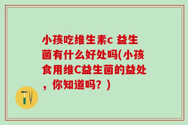 小孩吃维生素c 益生菌有什么好处吗(小孩食用维C益生菌的益处，你知道吗？)