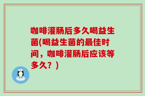 咖啡灌肠后多久喝益生菌(喝益生菌的最佳时间，咖啡灌肠后应该等多久？)