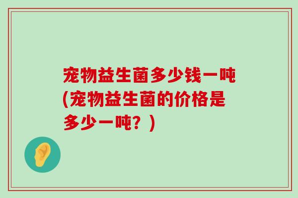 宠物益生菌多少钱一吨(宠物益生菌的价格是多少一吨？)