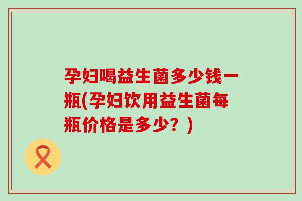 孕妇喝益生菌多少钱一瓶(孕妇饮用益生菌每瓶价格是多少？)