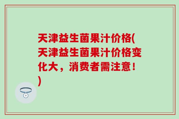 天津益生菌果汁价格(天津益生菌果汁价格变化大,消费者需注意!) 天津益生菌果汁价格(天津益生菌果汁价格变化大,消费者需注意!)