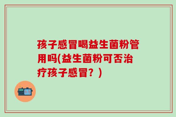 孩子感冒喝益生菌粉管用吗(益生菌粉可否治疗孩子感冒？)