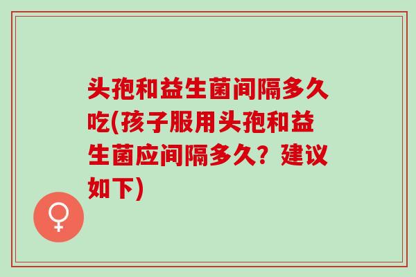 头孢和益生菌间隔多久吃(孩子服用头孢和益生菌应间隔多久？建议如下)