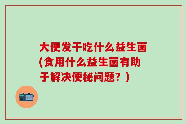 大便发干吃什么益生菌(食用什么益生菌有助于解决便秘问题？)