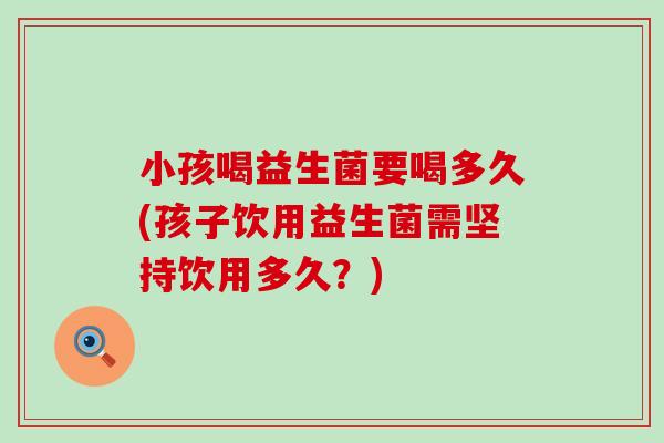 小孩喝益生菌要喝多久(孩子饮用益生菌需坚持饮用多久？)