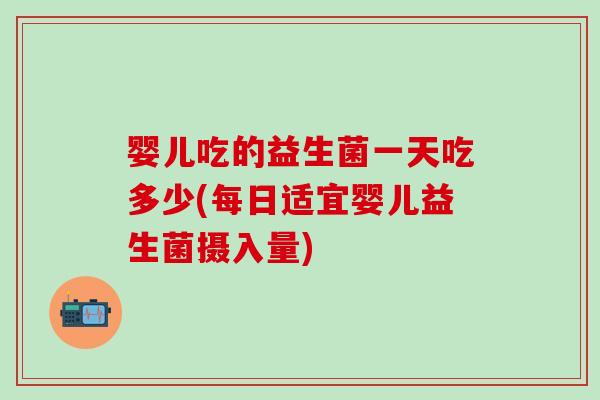 婴儿吃的益生菌一天吃多少(每日适宜婴儿益生菌摄入量)