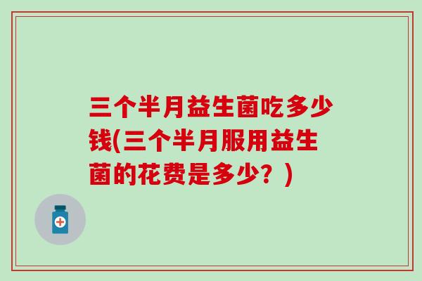三个半月益生菌吃多少钱(三个半月服用益生菌的花费是多少?) 三个半月益生菌吃多少钱(三个半月服用益生菌的花费是多少?)
