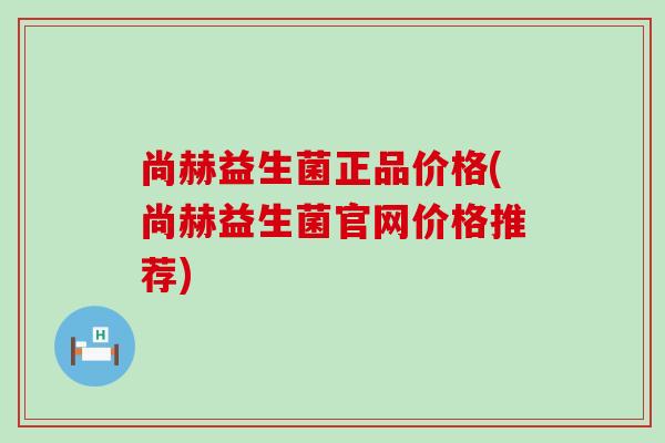 尚赫益生菌正品价格(尚赫益生菌官网价格推荐)