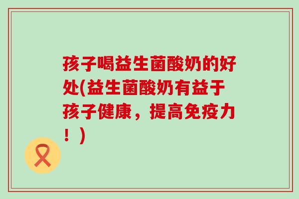 孩子喝益生菌酸奶的好处(益生菌酸奶有益于孩子健康，提高免疫力！)