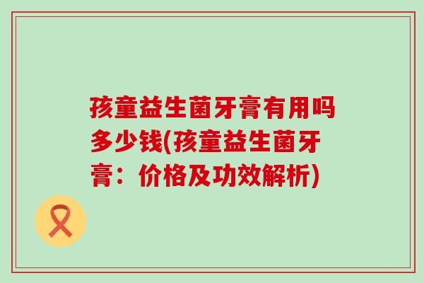 孩童益生菌牙膏有用吗多少钱(孩童益生菌牙膏:价格及功效解析) 孩童益生菌牙膏有用吗多少钱(孩童益生菌牙膏:价格及功效解析)