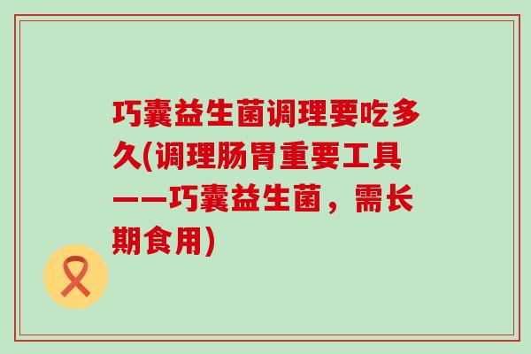 巧囊益生菌调理要吃多久(调理肠胃重要工具——巧囊益生菌，需长期食用)