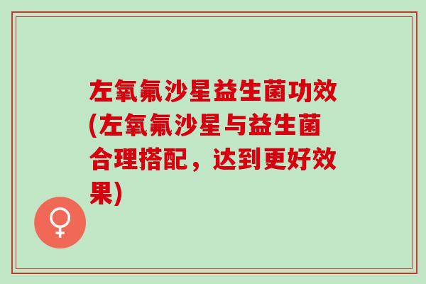 左氧氟沙星益生菌功效(左氧氟沙星与益生菌合理搭配，达到更好效果)