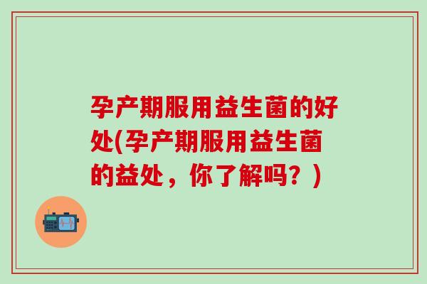 孕产期服用益生菌的好处(孕产期服用益生菌的益处，你了解吗？)