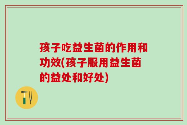 孩子吃益生菌的作用和功效(孩子服用益生菌的益处和好处)
