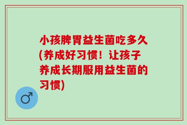 小孩脾胃益生菌吃多久(养成好习惯！让孩子养成长期服用益生菌的习惯)