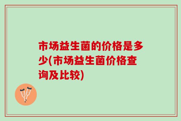 市场益生菌的价格是多少(市场益生菌价格查询及比较)