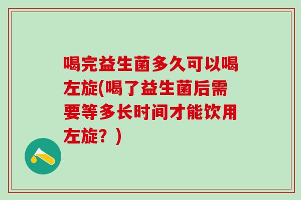 喝完益生菌多久可以喝左旋(喝了益生菌后需要等多长时间才能饮用左旋？)