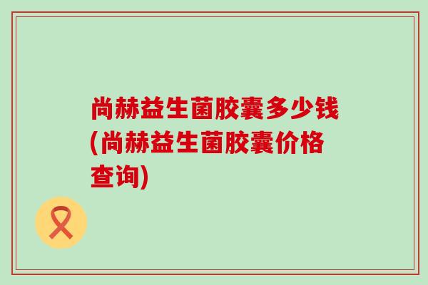 尚赫益生菌胶囊多少钱(尚赫益生菌胶囊价格查询)
