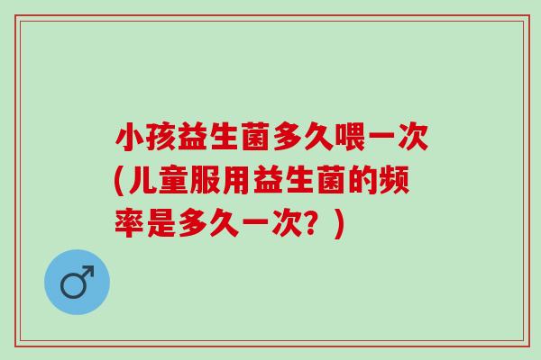 小孩益生菌多久喂一次(儿童服用益生菌的频率是多久一次？)