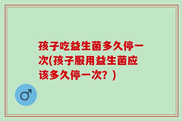 孩子吃益生菌多久停一次(孩子服用益生菌应该多久停一次？)