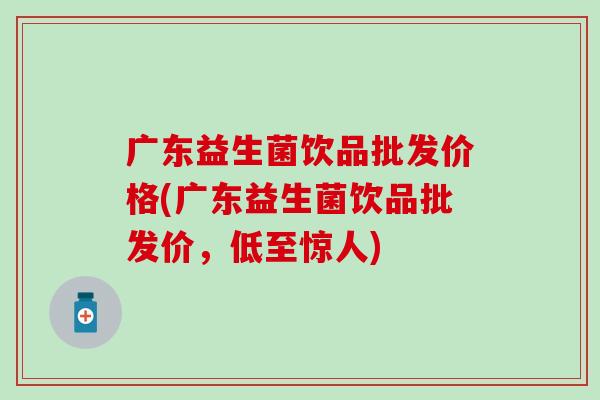 广东益生菌饮品批发价格(广东益生菌饮品批发价，低至惊人)
