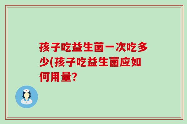 孩子吃益生菌一次吃多少(孩子吃益生菌应如何用量？