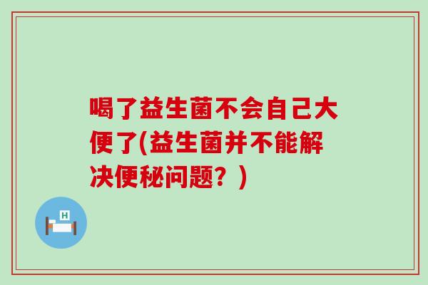 喝了益生菌不会自己大便了(益生菌并不能解决便秘问题？)