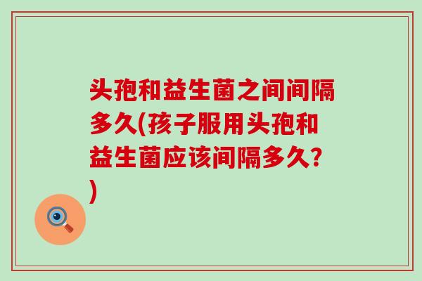 头孢和益生菌之间间隔多久(孩子服用头孢和益生菌应该间隔多久？)