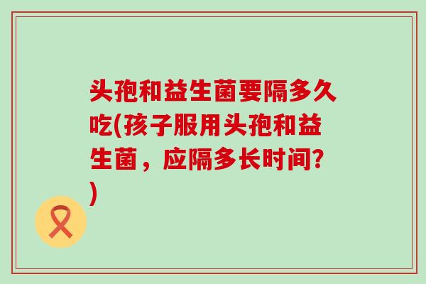 头孢和益生菌要隔多久吃(孩子服用头孢和益生菌，应隔多长时间？)
