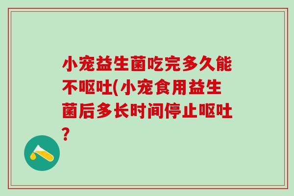 小宠益生菌吃完多久能不呕吐(小宠食用益生菌后多长时间停止呕吐？