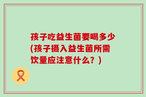孩子吃益生菌要喝多少(孩子摄入益生菌所需饮量应注意什么？)