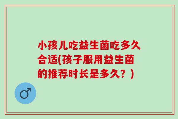 小孩儿吃益生菌吃多久合适(孩子服用益生菌的推荐时长是多久？)