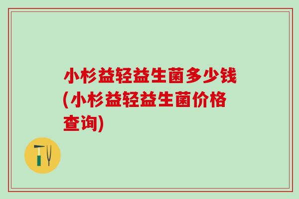 小杉益轻益生菌多少钱(小杉益轻益生菌价格查询)