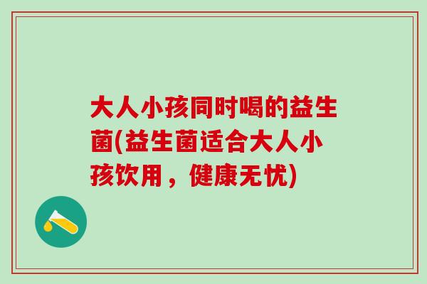 大人小孩同时喝的益生菌(益生菌适合大人小孩饮用,健康无忧) 大人小孩同时喝的益生菌(益生菌适合大人小孩饮用,健康无忧)